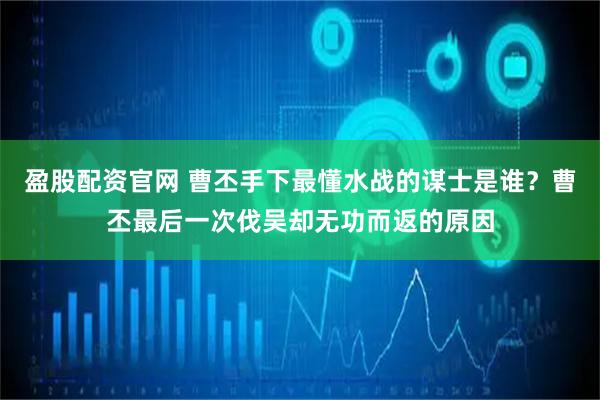 盈股配资官网 曹丕手下最懂水战的谋士是谁？曹丕最后一次伐吴却无功而返的原因