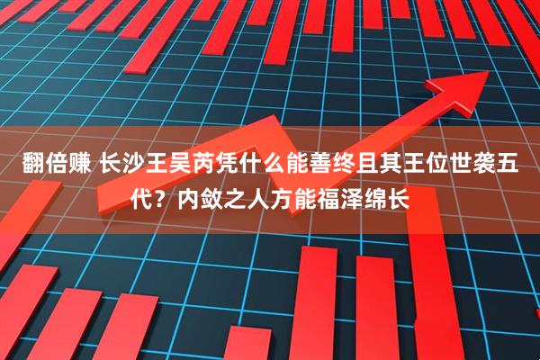 翻倍赚 长沙王吴芮凭什么能善终且其王位世袭五代？内敛之人方能福泽绵长
