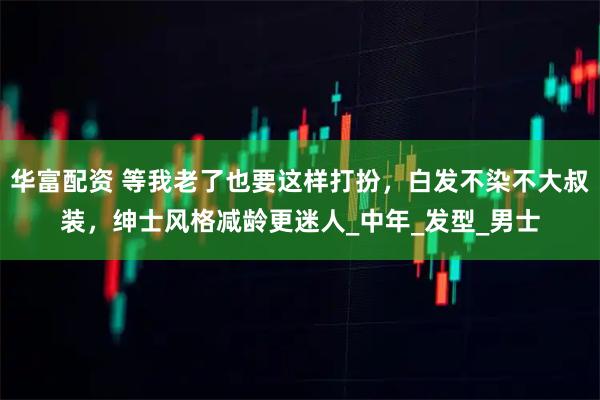 华富配资 等我老了也要这样打扮，白发不染不大叔装，绅士风格减龄更迷人_中年_发型_男士
