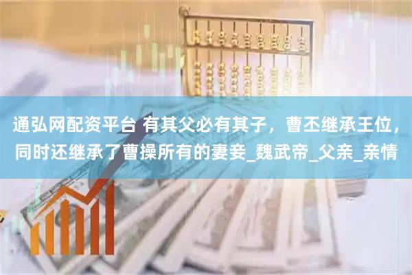 通弘网配资平台 有其父必有其子，曹丕继承王位，同时还继承了曹操所有的妻妾_魏武帝_父亲_亲情