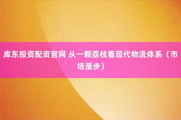 库东投资配资官网 从一颗荔枝看现代物流体系（市场漫步）