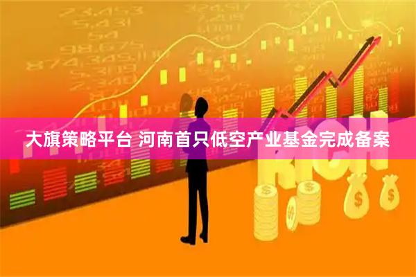大旗策略平台 河南首只低空产业基金完成备案