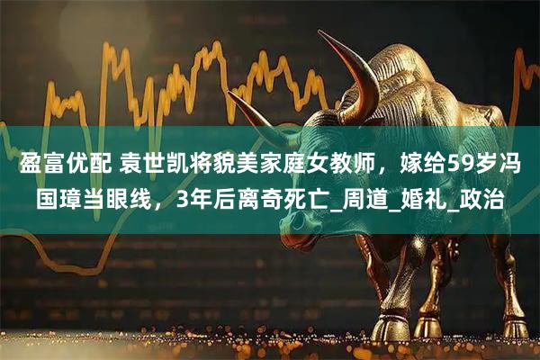 盈富优配 袁世凯将貌美家庭女教师，嫁给59岁冯国璋当眼线，3年后离奇死亡_周道_婚礼_政治