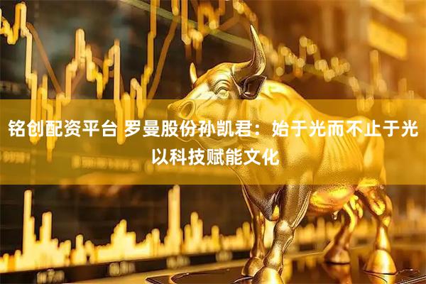 铭创配资平台 罗曼股份孙凯君：始于光而不止于光 以科技赋能文化