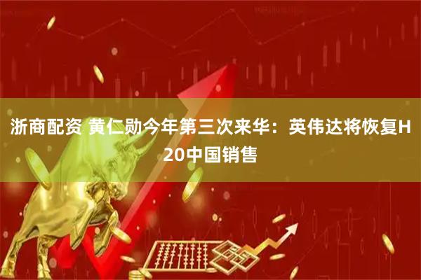 浙商配资 黄仁勋今年第三次来华：英伟达将恢复H20中国销售