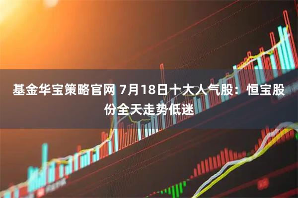 基金华宝策略官网 7月18日十大人气股：恒宝股份全天走势低迷