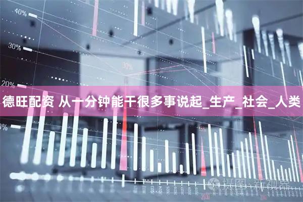 德旺配资 从一分钟能干很多事说起_生产_社会_人类
