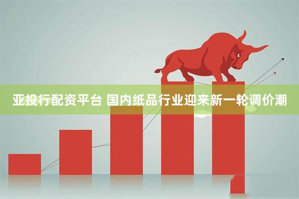 亚投行配资平台 国内纸品行业迎来新一轮调价潮