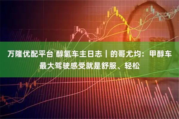 万隆优配平台 醇氢车主日志｜的哥尤均：甲醇车最大驾驶感受就是舒服、轻松