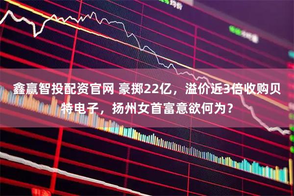 鑫赢智投配资官网 豪掷22亿，溢价近3倍收购贝特电子，扬州女首富意欲何为？
