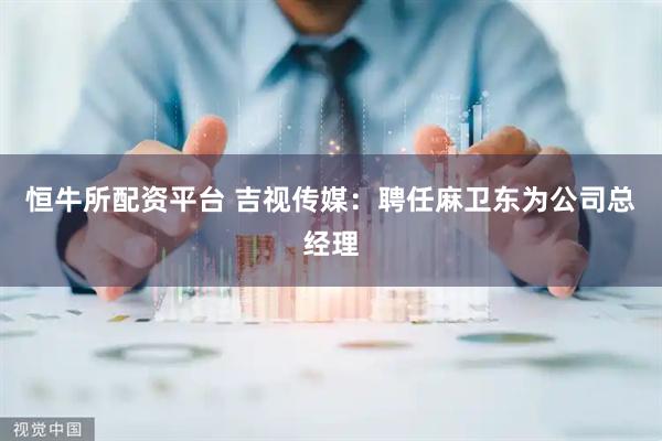 恒牛所配资平台 吉视传媒：聘任麻卫东为公司总经理