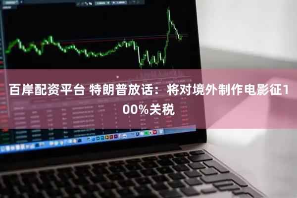 百岸配资平台 特朗普放话：将对境外制作电影征100%关税