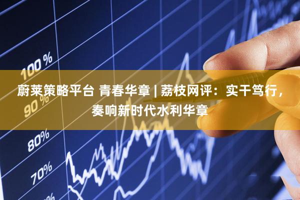 蔚莱策略平台 青春华章 | 荔枝网评：实干笃行，奏响新时代水利华章
