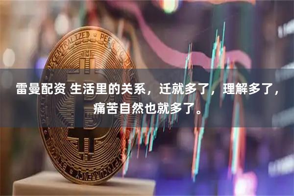 雷曼配资 生活里的关系，迁就多了，理解多了，痛苦自然也就多了。