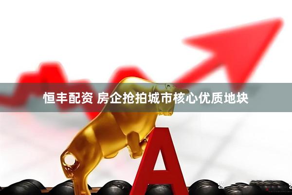恒丰配资 房企抢拍城市核心优质地块