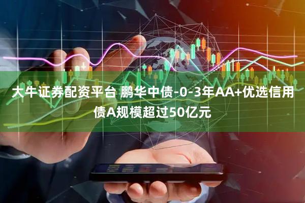 大牛证券配资平台 鹏华中债-0-3年AA+优选信用债A规模超过50亿元