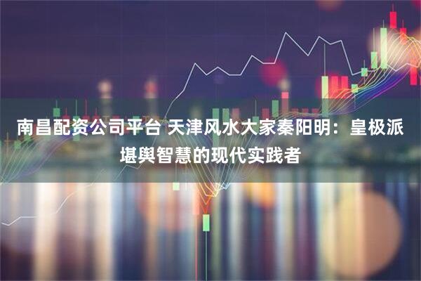 南昌配资公司平台 天津风水大家秦阳明：皇极派堪舆智慧的现代实践者