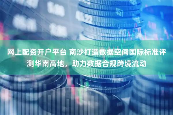 网上配资开户平台 南沙打造数据空间国际标准评测华南高地，助力数据合规跨境流动