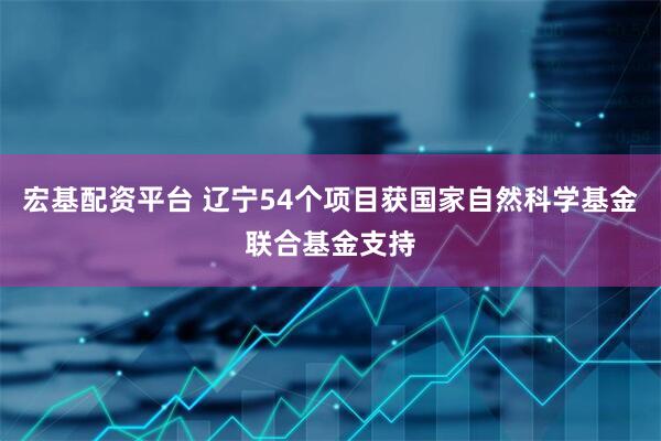 宏基配资平台 辽宁54个项目获国家自然科学基金联合基金支持