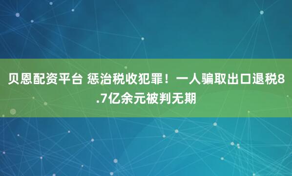 贝恩配资平台 惩治税收犯罪！一人骗取出口退税8.7亿余元被判无期