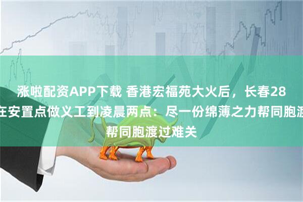涨啦配资APP下载 香港宏福苑大火后，长春28岁小伙在安置点做义工到凌晨两点：尽一份绵薄之力帮同胞渡过难关