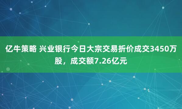 亿牛策略 兴业银行今日大宗交易折价成交3450万股，成交额7.26亿元