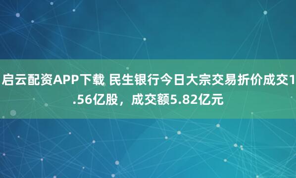 启云配资APP下载 民生银行今日大宗交易折价成交1.56亿股，成交额5.82亿元
