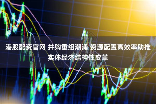 港股配资官网 并购重组潮涌 资源配置高效率助推实体经济结构性变革