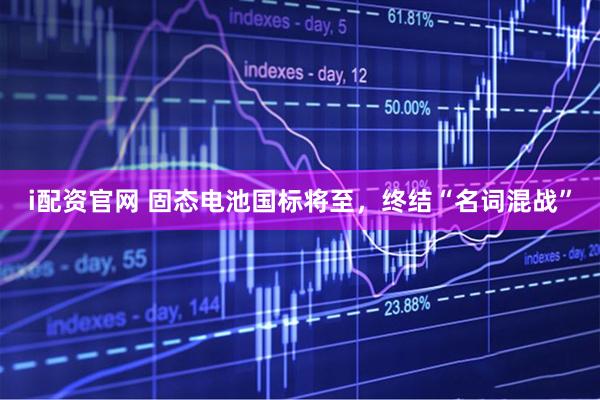 i配资官网 固态电池国标将至，终结“名词混战”
