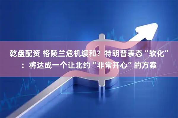 乾盘配资 格陵兰危机缓和？特朗普表态“软化”：将达成一个让北约“非常开心”的方案