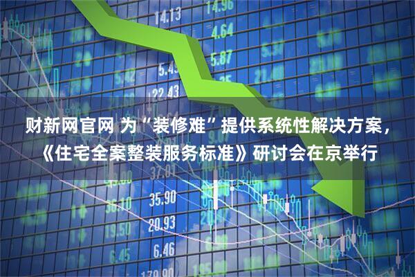 财新网官网 为“装修难”提供系统性解决方案，《住宅全案整装服务标准》研讨会在京举行