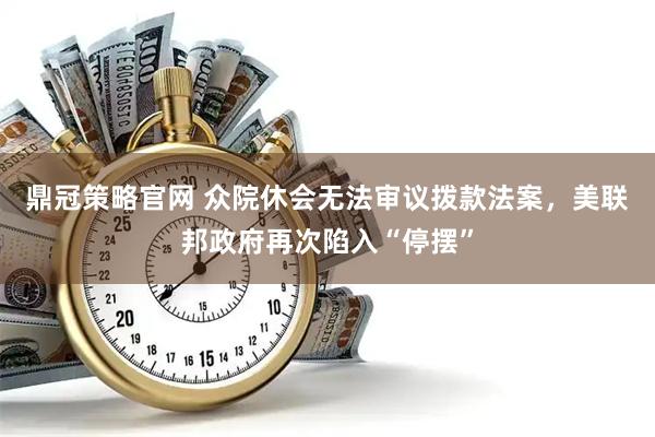 鼎冠策略官网 众院休会无法审议拨款法案，美联邦政府再次陷入“停摆”
