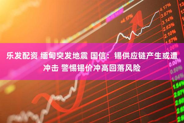 乐发配资 缅甸突发地震 国信：锡供应链产生或遭冲击 警惕锡价冲高回落风险