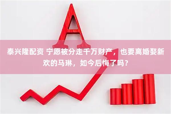 泰兴隆配资 宁愿被分走千万财产，也要离婚娶新欢的马琳，如今后悔了吗？
