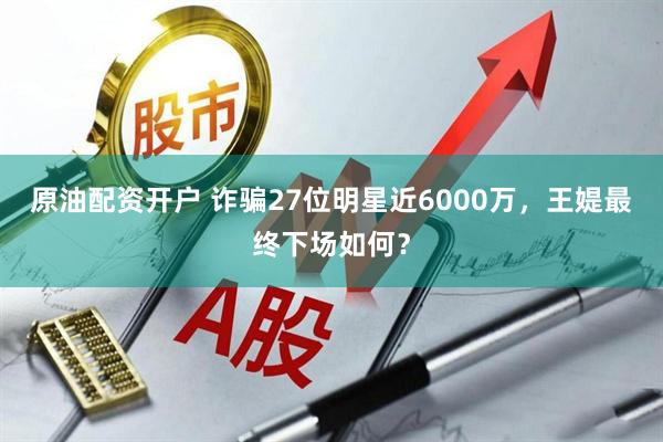 原油配资开户 诈骗27位明星近6000万，王媞最终下场如何？