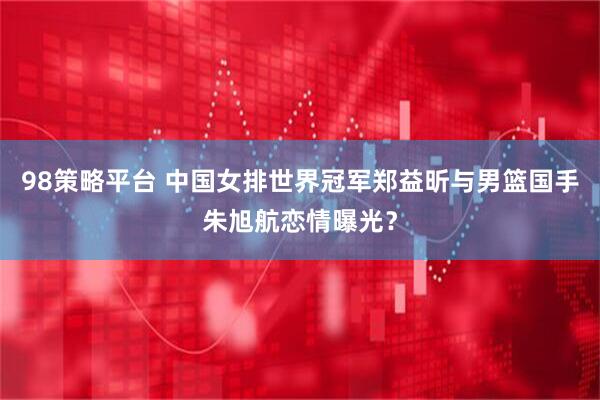 98策略平台 中国女排世界冠军郑益昕与男篮国手朱旭航恋情曝光？