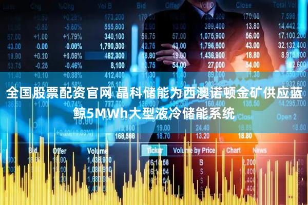 全国股票配资官网 晶科储能为西澳诺顿金矿供应蓝鲸5MWh大型液冷储能系统