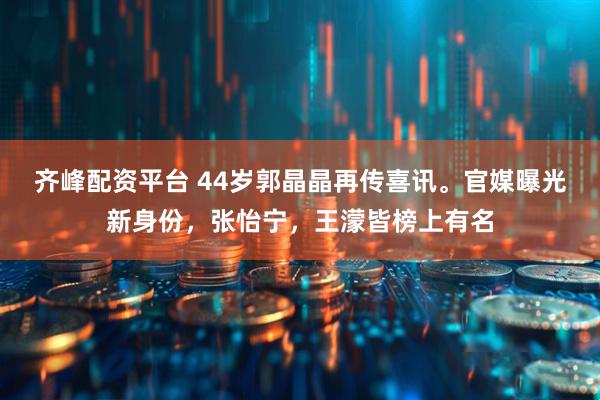 齐峰配资平台 44岁郭晶晶再传喜讯。官媒曝光新身份，张怡宁，王濛皆榜上有名