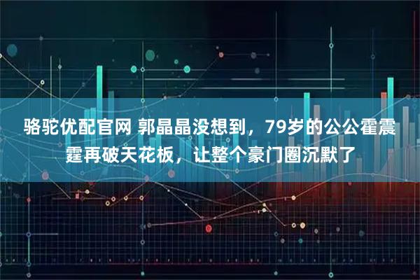 骆驼优配官网 郭晶晶没想到，79岁的公公霍震霆再破天花板，让整个豪门圈沉默了