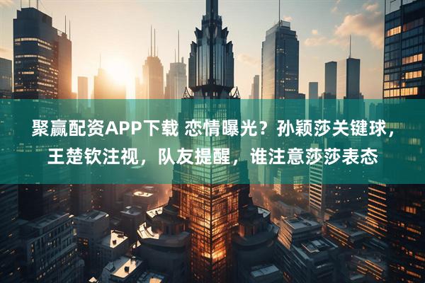 聚赢配资APP下载 恋情曝光？孙颖莎关键球，王楚钦注视，队友提醒，谁注意莎莎表态